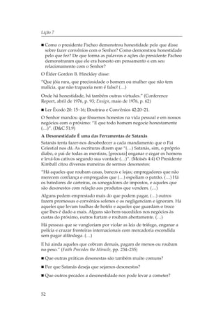 Lição 7

  Como o presidente Pacheo demonstrou honestidade pelo que disse
  sobre fazer convênios com o Senhor? Como demonstrou honestidade
  pelo que fez? De que forma as palavras e ações do presidente Pacheo
  demonstraram que ele era honesto em pensamento e em seu
  relacionamento com o Senhor?
O Élder Gordon B. Hinckley disse:
“Que jóia rara, que preciosidade o homem ou mulher que não tem
malícia, que não trapaceia nem é falso! (…)
Onde há honestidade, há também outras virtudes.” (Conference
Report, abril de 1976, p. 93; Ensign, maio de 1976, p. 62)
  Ler Êxodo 20: 15–16; Doutrina e Convênios 42:20–21.
O Senhor mandou que fôssemos honestos na vida pessoal e em nossos
negócios com o próximo: “E que todo homem negocie honestamente
(…)”. (D&C 51:9)
A Desonestidade É uma das Ferramentas de Satanás
Satanás tenta fazer-nos desobedecer a cada mandamento que o Pai
Celestial nos dá. As escrituras dizem que “(…) Satanás, sim, o próprio
diabo, o pai de todas as mentiras, [procura] enganar e cegar os homens
e levá-los cativos segundo sua vontade (…)”. (Moisés 4:4) O Presidente
Kimball citou diversas maneiras de sermos desonestos:
“Há aqueles que roubam casas, bancos e lojas; empregadores que não
merecem confiança e empregados que (…) espoliam o patrão. (…) Há
os batedores de carteiras, os sonegadores de impostos, e aqueles que
são desonestos com relação aos produtos que vendem. (…)
Alguns pedem emprestado mais do que podem pagar, (…) outros
fazem promessas e convênios solenes e os negligenciam e ignoram. Há
aqueles que levam toalhas de hotéis e aqueles que guardam o troco
que lhes é dado a mais. Alguns são bem-sucedidos nos negócios às
custas do próximo, outros furtam e roubam abertamente. (…)
Há pessoas que se vangloriam por violar as leis de tráfego, enganar a
polícia e cruzar fronteiras internacionais com mercadoria escondida
sem pagar alfândega. (…)
E há ainda aqueles que cobram demais, pagam de menos ou roubam
no peso.” (Faith Precedes the Miracle, pp. 234–235)
  Que outras práticas desonestas são também muito comuns?
  Por que Satanás deseja que sejamos desonestos?
  Que outros pecados a desonestidade nos pode levar a cometer?



52
 