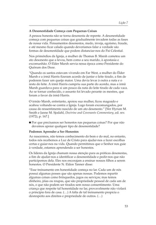 Lição 7

A Desonestidade Começa com Pequenas Coisas
A pessoa honesta não se torna desonesta de repente. A desonestidade
começa com pequenas coisas que gradualmente invadem todas as fases
de nossa vida. Pensamentos desonestos, medo, inveja, egoísmo, fraude,
e até mesmo ficar calado quando deveríamos falar a verdade são
formas de desonestidade que podem distanciar-nos do Pai Celestial.
Nos primórdios da Igreja, a mulher de Thomas B. Marsh cometeu um
ato desonesto que a levou, bem como a seu marido, à apostasia e
excomunhão. O Elder Marsh servia nessa época como Presidente do
Quórum dos Doze.
“Quando os santos estavam vivendo em Far West, a mulher do Élder
Marsh e a irmã Harris fizeram acordo de juntar o leite tirado, a fim de
poderem fazer um queijo maior. Uma devia levar à outra a nata e o
resto do leite. A irmã Harris cumpriu sua parte do acordo, mas a irmã
Marsh guardava para si um pouco da nata do leite tirado de cada vaca.
Ao se tornar conhecido, o assunto foi levado perante os mestres, que
foram a favor da irmã Harris.
O irmão Marsh, entretanto, apoiou sua mulher, ficou magoado e
acabou voltando-se contra a Igreja. Logo foram excomungados, por
causa do ressentimento nascido de um ato desonesto.” [Ver Hyrum M.
Smith e Janne M. Sjodahl, Doctrine and Covenants Commentary, ed. rev.
(1972), p. 167.]
 Por que precisamos ser honestos nas pequenas coisas? Por que não
 devemos apoiar qualquer tipo de desonestidade?
Podemos Aprender a Ser Honestos
Ao nascermos, não temos conhecimento do bem e do mal, no entanto,
todos nós recebemos a Luz de Cristo para ajudar-nos a fazer escolhas
certas e guiar-nos na vida. Quando permitimos que o Senhor nos guie
à verdade, estamos aprendendo a ser honestos.
Os líderes da Igreja chamam nossa atenção para as práticas desonestas,
a fim de ajudar-nos a identificar a desonestidade e pedir-nos que não
participemos dela. Eles nos encorajam a ensinar nossos filhos a serem
honestos. O Presidente N. Eldon Tanner disse:
“Esse treinamento em honestidade começa no lar. Cada um de nós
possui algumas posses que são apenas nossas. Podemos repartir
algumas coisas como brinquedos, jogos ou serviços; mas temos
dinheiro, jóias ou roupas, que são propriedade pessoal de cada um de
nós, e que não podem ser tirados sem nosso consentimento. Uma
criança que respeite tal honestidade no lar, provavelmente não violará
o princípio fora de casa. (…) A falta de tal treinamento propicia o
desrespeito aos direitos e propriedade de outros. (…)


                                                                     53
 
