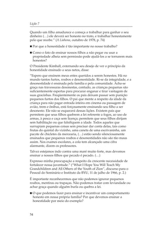 Lição 7

Quando um filho amadurece e começa a trabalhar para ganhar o seu
dinheiro (…) ele deverá ser honesto no trato, e trabalhar honestamente
pelo que recebe.” (A Liahona, outubro de 1978, p. 74)
  Por que a honestidade é tão importante no nosso trabalho?
  Como o fato de ensinar nossos filhos a não pegar ou usar a
  propriedade alheia sem permissão pode ajudá-los a se tornarem mais
  honestos?
O Presidente Kimball, externando seu desejo de ver o princípio da
honestidade ensinado a seus netos, disse:
“Espero que ensinem meus entes queridos a serem honestos. Há no
mundo tantos furtos, roubos e desonestidade. Ri-se da integridade, e a
desonestidade é ensinada pela família e pela comunidade. Acha-se
graça nas travessuras desonestas, contudo, as crianças pequenas são
suficientemente espertas para procurar enganar e tirar vantagem de
suas gracinhas. Freqüentemente os pais deixam passar sem punição
pequenos furtos dos filhos. O pai que mente a respeito da idade da
criança para não pagar entrada inteira em cinema ou passagem de
avião, trem e ônibus, está forçosamente ensinando seu filho a ser
desonesto. Ele não se esquecerá dessas lições. Existem pais que
permitem que seus filhos quebrem a lei referente a fogos, ao uso de
armas, à pesca e caça sem licença; permitem que seus filhos dirijam
sem habilitação ou que falsifiquem a idade. Todos aqueles que
surrupiam pequenas coisas sem precisar dar conta delas, tais como
frutas do quintal do vizinho, uma caneta de uma escrivaninha, um
pacote de chicletes da mercearia, (…) estão sendo silenciosamente
ensinados que pequenos roubos e desonestidades não são tão maus
assim. Nos exames escolares, a cola tem alcançado uma cifra
alarmante, dizem os professores.
Talvez estejamos indo contra uma maré muito forte, mas devemos
ensinar a nossos filhos que pecado é pecado. (…)
Expresso minha preocupação a respeito da crescente necessidade de
fortalecer nossa juventude.” (“What I Hope You Will Teach My
Grandchildren and All Others of the Youth of Zion”, discurso para o
Pessoal do Seminário e Instituto da BYU, 11 de julho de 1966, p. 2.)
É importante reconhecermos que não podemos ignorar pequenos
roubos, mentiras ou trapaças. Não podemos tratar com leviandade ou
achar graça quando alguém burla ou quebra a lei.
  O que podemos fazer para ensinar e incentivar um comportamento
  honesto em nossa própria família? Por que devemos ensinar a
  honestidade por meio do exemplo?



54
 