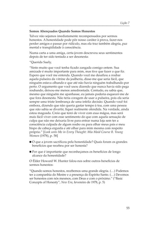 Lição 7

Somos Abençoados Quando Somos Honestos
Talvez não sejamos imediatamente recompensados por sermos
honestos. A honestidade pode pôr nosso caráter à prova, fazer-nos
perder amigos e passar por ridículo, mas ela traz também alegria, paz
mental e tranqüilidade à consciência.
Numa carta a uma amiga, certa jovem descreveu seus sentimentos
depois de ter sido tentada a ser desonesta:
“Querida Suely,
“Sinto muito que você tenha ficado zangada comigo ontem. Sua
amizade é muito importante para mim, mas tive que fazer o que fiz.
Espero que você me entenda. Quando você me desafiou a roubar
aquela pulseira da vitrine da joalheria, disse-me que seria fácil, que
ninguém estava olhando e que até não havia ninguém trabalhando por
perto. O argumento que você usou dizendo que nunca havia sido pega
roubando, deixou-me menos amedrontada. Contudo, eu sabia que,
mesmo que ninguém me apanhasse, eu jamais poderia esquecer-me de
que fora desonesta. Não teria coragem de usar a pulseira, pois ela seria
sempre uma triste lembrança de uma infeliz decisão. Quando você foi
embora, dizendo que não queria gastar tempo à toa, com uma pessoa
que não sabia se divertir, fiquei realmente ofendida. Na verdade, ainda
estou magoada. Creio que terei de viver com essa mágoa, mas será
mais fácil viver com esse sentimento do que com aquela sensação de
culpa que não me deixaria livre para entrar numa loja sem ter a
consciência culpada de algum roubo ou para olhar meus pais e meu
bispo de cabeça erguida e até olhar para mim mesma com respeito
próprio.” [Look unto Me in Every Thought: Mia Maid Course B. Young
Women (1978), p. 58]
 O que a jovem sacrificou pela honestidade? Quais foram os grandes
 benefícios que recebeu por ser honesta?
 Por que é importante que reconheçamos os benefícios de longo
 alcance da honestidade?
O Élder Howard W. Hunter falou-nos sobre outros benefícios de
sermos honestos:
“Quando somos honestos, recebemos uma grande alegria. (…) Podemos
ter a companhia do Mestre e a presença do Espírito Santo. (…) Devemos
ser honestos com nós mesmos, com Deus e com o próximo.” (“Basic
Concepts of Honesty”, New Era, fevereiro de 1978, p. 5)




                                                                      55
 