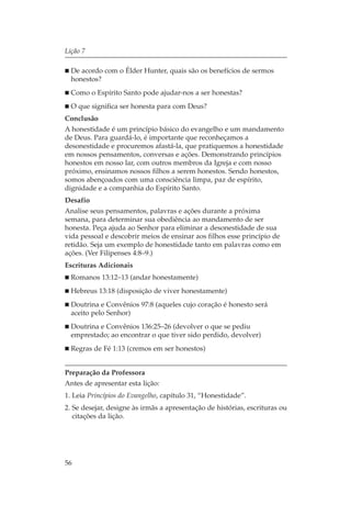 Lição 7

  De acordo com o Élder Hunter, quais são os benefícios de sermos
  honestos?
  Como o Espírito Santo pode ajudar-nos a ser honestas?
  O que significa ser honesta para com Deus?
Conclusão
A honestidade é um princípio básico do evangelho e um mandamento
de Deus. Para guardá-lo, é importante que reconheçamos a
desonestidade e procuremos afastá-la, que pratiquemos a honestidade
em nossos pensamentos, conversas e ações. Demonstrando princípios
honestos em nosso lar, com outros membros da Igreja e com nosso
próximo, ensinamos nossos filhos a serem honestos. Sendo honestos,
somos abençoados com uma consciência limpa, paz de espírito,
dignidade e a companhia do Espírito Santo.
Desafio
Analise seus pensamentos, palavras e ações durante a próxima
semana, para determinar sua obediência ao mandamento de ser
honesta. Peça ajuda ao Senhor para eliminar a desonestidade de sua
vida pessoal e descobrir meios de ensinar aos filhos esse princípio de
retidão. Seja um exemplo de honestidade tanto em palavras como em
ações. (Ver Filipenses 4:8–9.)
Escrituras Adicionais
  Romanos 13:12–13 (andar honestamente)
  Hebreus 13:18 (disposição de viver honestamente)
  Doutrina e Convênios 97:8 (aqueles cujo coração é honesto será
  aceito pelo Senhor)
  Doutrina e Convênios 136:25–26 (devolver o que se pediu
  emprestado; ao encontrar o que tiver sido perdido, devolver)
  Regras de Fé 1:13 (cremos em ser honestos)


Preparação da Professora
Antes de apresentar esta lição:
1. Leia Princípios do Evangelho, capítulo 31, “Honestidade”.
2. Se desejar, designe às irmãs a apresentação de histórias, escrituras ou
   citações da lição.




56
 