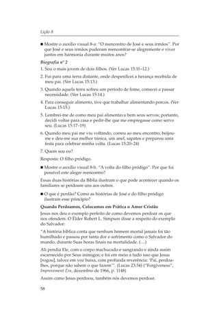 Lição 8

  Mostre o auxílio visual 8-a: “O reencontro de José e seus irmãos”. Por
  que José e seus irmãos puderam reencontrar-se alegremente e viver
  juntos em harmonia durante muitos anos?
Biografia nº 2
1. Sou o mais jovem de dois filhos. (Ver Lucas 15:11–12.)
2. Fui para uma terra distante, onde desperdicei a herança recebida de
   meu pai. (Ver Lucas 15:13.)
3. Quando aquela terra sofreu um período de fome, comecei a passar
   necessidade. (Ver Lucas 15:14.)
4. Para conseguir alimento, tive que trabalhar alimentando porcos. (Ver
   Lucas 15:15.)
5. Lembrei-me de como meu pai alimentava bem seus servos; portanto,
   decidi voltar para casa e pedir-lhe que me empregasse como servo
   seu. (Lucas 15:17–19)
6. Quando meu pai me viu voltando, correu ao meu encontro, beijou-
   me e deu-me sua melhor túnica, um anel, sapatos e preparou uma
   festa para celebrar minha volta. (Lucas 15:20–24)
7. Quem sou eu?
Resposta: O filho pródigo.
  Mostre o auxílio visual 8-b. “A volta do filho pródigo”. Por que foi
  possível este alegre reencontro?
Essas duas histórias da Bíblia ilustram o que pode acontecer quando os
familiares se perdoam uns aos outros.
  O que é perdão? Como as histórias de José e do filho pródigo
  ilustram esse princípio?
Quando Perdoamos, Colocamos em Prática o Amor Cristão
Jesus nos deu o exemplo perfeito de como devemos perdoar os que
nos ofendem. O Élder Robert L. Simpson disse a respeito do exemplo
do Salvador:
“A história bíblica conta que nenhum homem mortal jamais foi tão
humilhado e passou por tanta dor e sofrimento como o Salvador do
mundo, durante Suas horas finais na mortalidade. (…)
Ali pendia Ele, com o corpo machucado e sangrando e ainda assim
escarnecido por Seus inimigos; e foi em meio a tudo isso que Jesus
[rogou], talvez em voz baixa, com profunda reverência: ‘Pai, perdoa-
lhes, porque não sabem o que fazem’”. (Lucas 23:34) (“Forgiveness”,
Improvement Era, dezembro de 1966, p. 1148)
Assim como Jesus perdoou, também nós devemos perdoar.

58
 