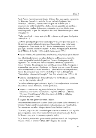 Lição 8

April Aaron é uma jovem santo dos últimos dias que seguiu o exemplo
do Salvador. Quando a caminho de um baile da Igreja em São
Francisco, Califórnia, April foi atacada por um homem que a
esfaqueou ao tentar roubar-lhe a bolsa. Ao ser agredida, ela perdeu a
vista direita e recebeu ferimentos profundos na perna direita e no
braço esquerdo. E qual foi a resposta de April, ao ser interrogada sobre
seu agressor?
“Acho que ele deve estar sofrendo. Deveríamos sentir pena de alguém
como ele. (…)
Gostaria que alguém pudesse fazer algo por ele, que pudesse ajudá-lo.
Ele precisa receber algum tratamento. Quem sabe o que pode levar
uma pessoa a fazer o que ele fez? Se não o encontrarem, é provável
que faça a mesma coisa novamente.” [Citado por Spencer W. Kimball
em O Milagre do Perdão (1969), p. 294, Reimpresso 1999.]
 De que forma April demonstrou amor Cristão pela pessoa que a atacou?
Jens Christian Johansen, membro da Igreja na Dinamarca, também
possui a capacidade cristã de perdoar. Em seu diário pessoal, ele
registrou: “Ao amontoar o feno e fazer meu trabalho, joguei doze
fardos por cima da cerca para meu vizinho, pois não tinha feno para o
seu cavalo e suas vacas, e havíamos verificado que um pouco do nosso
havia sido retirado na noite anterior. (…) Prefiro dar-lhe um pouco do
nosso, do que deixar que roube”. (Citado por Rex D. Pinegar em
“Grandfather Johansen’s Example”, New Era, setembro de 1977, p. 4.)
 Como o irmão Johansen demonstrou haver perdoado seu vizinho
 por ter-lhe roubado o feno?
Quando soubermos perdoar como April e o irmão Johansen, estaremos
amando os outros da mesma forma que Cristo.
 Mostre o cartaz com a seguinte declaração: Sinto que a expressão
 máxima do amor a Deus e aos homens é o perdão. (Marion D. Hanks,
 “Even as Christ Forgave”, New Era, junho de 1974, p 4.) Leia a
 declaração para a classe.
É Exigido de Nós que Perdoemos a Todos
Freqüentemente dizemos ou fazemos coisas que causam dor e sofrimento ao
próximo. Outros com freqüência dizem ou fazem coisas que nos ofendem.
Para ajudar-nos a resolver tais problemas, Jesus Cristo aconselhou:
“Portanto, digo-vos que vos deveis perdoar uns aos outros; pois aquele
que não perdoa a seu irmão suas ofensas está em condenação diante
do Senhor; pois nele permanece o pecado maior.
Eu, o Senhor, perdoarei a quem desejo perdoar, mas de vós é exigido que
perdoeis a todos os homens.” (D&C 64:9–10; grifo do autor)

                                                                     61
 