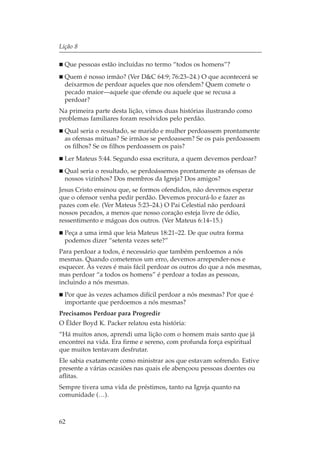 Lição 8

  Que pessoas estão incluídas no termo “todos os homens”?
  Quem é nosso irmão? (Ver D&C 64:9; 76:23–24.) O que acontecerá se
  deixarmos de perdoar aqueles que nos ofendem? Quem comete o
  pecado maior—aquele que ofende ou aquele que se recusa a
  perdoar?
Na primeira parte desta lição, vimos duas histórias ilustrando como
problemas familiares foram resolvidos pelo perdão.
  Qual seria o resultado, se marido e mulher perdoassem prontamente
  as ofensas mútuas? Se irmãos se perdoassem? Se os pais perdoassem
  os filhos? Se os filhos perdoassem os pais?
  Ler Mateus 5:44. Segundo essa escritura, a quem devemos perdoar?
  Qual seria o resultado, se perdoássemos prontamente as ofensas de
  nossos vizinhos? Dos membros da Igreja? Dos amigos?
Jesus Cristo ensinou que, se formos ofendidos, não devemos esperar
que o ofensor venha pedir perdão. Devemos procurá-lo e fazer as
pazes com ele. (Ver Mateus 5:23–24.) O Pai Celestial não perdoará
nossos pecados, a menos que nosso coração esteja livre de ódio,
ressentimento e mágoas dos outros. (Ver Mateus 6:14–15.)
  Peça a uma irmã que leia Mateus 18:21–22. De que outra forma
  podemos dizer “setenta vezes sete?”
Para perdoar a todos, é necessário que também perdoemos a nós
mesmas. Quando cometemos um erro, devemos arrepender-nos e
esquecer. Às vezes é mais fácil perdoar os outros do que a nós mesmas,
mas perdoar “a todos os homens” é perdoar a todas as pessoas,
incluindo a nós mesmas.
  Por que às vezes achamos difícil perdoar a nós mesmas? Por que é
  importante que perdoemos a nós mesmas?
Precisamos Perdoar para Progredir
O Élder Boyd K. Packer relatou esta história:
“Há muitos anos, aprendi uma lição com o homem mais santo que já
encontrei na vida. Era firme e sereno, com profunda força espiritual
que muitos tentavam desfrutar.
Ele sabia exatamente como ministrar aos que estavam sofrendo. Estive
presente a várias ocasiões nas quais ele abençoou pessoas doentes ou
aflitas.
Sempre tivera uma vida de préstimos, tanto na Igreja quanto na
comunidade (…).



62
 