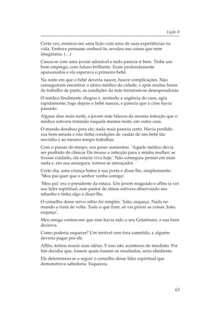 Lição 8

Certa vez, ensinou-me uma lição com uma de suas experiências na
vida. Embora pensasse conhecê-lo, revelou-me coisas que nem
imaginaria. (…)
Casou-se com uma jovem adorável e tudo parecia ir bem. Tinha um
bom emprego, com futuro brilhante. Eram profundamente
apaixonados e ela esperava o primeiro bebê.
Na noite em que o bebê deveria nascer, houve complicações. Não
conseguiram encontrar o único médico da cidade, e após muitas horas
de trabalho de parto, as condições da mãe tornaram-se desesperadoras.
O médico finalmente chegou e, sentindo a urgência do caso, agiu
rapidamente; logo depois o bebê nasceu, e parecia que a crise havia
passado.
Alguns dias mais tarde, a jovem mãe faleceu da mesma infecção que o
médico estivera tratando naquela mesma noite, em outra casa.
O mundo desabou para ele; nada mais parecia certo. Havia perdido
sua bem-amada e não tinha condições de cuidar de um bebê tão
novinho e ao mesmo tempo trabalhar.
Com o passar do tempo, seu pesar aumentou. ‘Aquele médico devia
ser proibido de clinicar Ele trouxe a infecção para a minha mulher; se
tivesse cuidado, ela estaria viva hoje.’ Não conseguia pensar em mais
nada e, em sua amargura, tornou-se ameaçador.
Certo dia, uma criança bateu à sua porta e disse-lhe, simplesmente:
‘Meu pai quer que o senhor venha comigo’.
‘Meu pai’ era o presidente da estaca. Um jovem magoado e aflito ia ver
seu líder espiritual; esse pastor de almas estivera observando seu
rebanho e tinha algo a dizer-lhe.
O conselho desse servo sábio foi simples: ‘João, esqueça. Nada no
mundo a trará de volta. Tudo o que fizer, só vai piorar as coisas. João,
esqueça’.
Meu amigo contou-me que esse havia sido o seu Getsêmani, a sua hora
decisiva.
Como poderia esquecer? Um terrível erro fora cometido, e alguém
deveria pagar por ele.
Aflito, tentou reunir suas idéias. E isso não aconteceu de imediato. Por
fim decidiu que, fossem quais fossem os resultados, seria obediente.
Ele determinou-se a seguir o conselho desse líder espiritual que
demonstrava sabedoria. Esqueceu.




                                                                       63
 