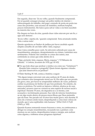Lição 8

Em seguida, disse-me: ‘Já era velho, quando finalmente compreendi.
Foi só quando consegui enxergar um pobre médico do interior—
sobrecarregado de trabalho, mal pago, correndo de porta em porta nas
casas dos pacientes, com escassez de remédios, nenhum hospital,
poucos instrumentos. Ele lutava para salvar vidas e era bem-sucedido
na maioria das vezes.
Ele chegara na hora da crise, quando duas vidas estavam por um fio, e
agiu sem demora’.
‘Já era velho’, repetiu ele, ‘quando compreendi. Teria arruinado minha
vida e outras mais’.
Quanto agradeceu ao Senhor de joelhos por haver recebido aquele
simples conselho de um líder sábio: ‘João, esqueça’.
Esse é meu conselho para vocês. Se estiverem sofrendo por causa de
ressentimentos, amargura, desapontamento ou ciúmes, controlem seus
sentimentos. Poderão não controlar as coisas dos outros, mas
controlarão as coisas que estão dentro de si.
“Digo, portanto: João, esqueça, Maria, esqueça.” (“O Bálsamo de
Gileade,” A Liahona, fevereiro de 1978, pp. 81–83)
  Por que João disse que perdoar o médico era como seu “Getsêmani”?
  Quando João começou a progredir? Quais foram algumas virtudes
  que João desenvolveu ao perdoar?
O Élder Sterling W. Sill, contou a história a seguir:
“Há algum tempo conversei com uma senhora de 53 anos de idade,
que cometera uma transgressão moral aos 18. Ela sabia que seu pecado
era grave, mas, por haver-se arrependido milhares de vezes, podemos
confiar na promessa do Senhor de que fora perdoada. No entanto, ela
nunca se perdoou. Por sentir-se impura e inferior, afastou-se de suas
amizades, recusou casar-se e tornou-se uma espécie de reclusa social e
espiritual. Durante 35 anos, ela degradou-se a si mesma, com
acusações e recriminações pessoais. Sua vida de remorso transformou-
se em algo muito abaixo da pessoa maravilhosa que Deus pretendia
que ela fosse. Seu pecado aos 18 anos fora muito grave, mas durante 35
anos ela o tornara ainda maior, desperdiçando a coisa mais valiosa do
mundo, que é uma esplêndida vida humana.” [What Doth It Profit
(1965), p. 183]
Quando ficamos remoendo nossos fracassos e erros, ou continuamos a
abrigar no coração ressentimentos, recusando-nos a perdoar a nós
mesmas ou aos outros, desperdiçamos tempo e energia, sem realizar
coisa alguma, e inibimos nosso progresso espiritual.




64
 