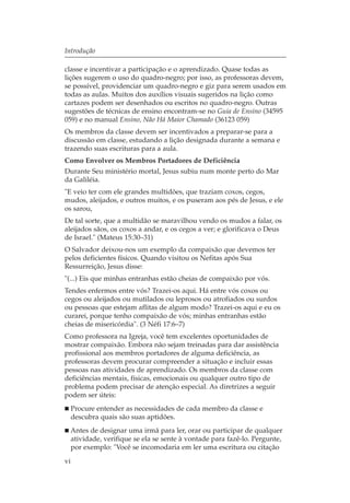 Introdução

classe e incentivar a participação e o aprendizado. Quase todas as
lições sugerem o uso do quadro-negro; por isso, as professoras devem,
se possível, providenciar um quadro-negro e giz para serem usados em
todas as aulas. Muitos dos auxílios visuais sugeridos na lição como
cartazes podem ser desenhados ou escritos no quadro-negro. Outras
sugestões de técnicas de ensino encontram-se no Guia de Ensino (34595
059) e no manual Ensino, Não Há Maior Chamado (36123 059)
Os membros da classe devem ser incentivados a preparar-se para a
discussão em classe, estudando a lição designada durante a semana e
trazendo suas escrituras para a aula.
Como Envolver os Membros Portadores de Deficiência
Durante Seu ministério mortal, Jesus subiu num monte perto do Mar
da Galiléia.
"E veio ter com ele grandes multidões, que traziam coxos, cegos,
mudos, aleijados, e outros muitos, e os puseram aos pés de Jesus, e ele
os sarou,
De tal sorte, que a multidão se maravilhou vendo os mudos a falar, os
aleijados sãos, os coxos a andar, e os cegos a ver; e glorificava o Deus
de Israel." (Mateus 15:30–31)
O Salvador deixou-nos um exemplo da compaixão que devemos ter
pelos deficientes físicos. Quando visitou os Nefitas após Sua
Ressurreição, Jesus disse:
"(...) Eis que minhas entranhas estão cheias de compaixão por vós.
Tendes enfermos entre vós? Trazei-os aqui. Há entre vós coxos ou
cegos ou aleijados ou mutilados ou leprosos ou atrofiados ou surdos
ou pessoas que estejam aflitas de algum modo? Trazei-os aqui e eu os
curarei, porque tenho compaixão de vós; minhas entranhas estão
cheias de misericórdia". (3 Néfi 17:6–7)
Como professora na Igreja, você tem excelentes oportunidades de
mostrar compaixão. Embora não sejam treinadas para dar assistência
profissional aos membros portadores de alguma deficiência, as
professoras devem procurar compreender a situação e incluir essas
pessoas nas atividades de aprendizado. Os membros da classe com
deficiências mentais, físicas, emocionais ou qualquer outro tipo de
problema podem precisar de atenção especial. As diretrizes a seguir
podem ser úteis:
     Procure entender as necessidades de cada membro da classe e
     descubra quais são suas aptidões.
 Antes de designar uma irmã para ler, orar ou participar de qualquer
 atividade, verifique se ela se sente à vontade para fazê-lo. Pergunte,
 por exemplo: "Você se incomodaria em ler uma escritura ou citação
vi
 