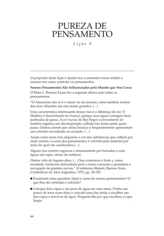PUREZA DE
              PENSAMENTO
                             Lição 9




O propósito desta lição é ajudar-nos a aumentar nossa retidão e
ensinar-nos como controlar os pensamentos.
Nossos Pensamentos São Influenciados pelo Mundo que Nos Cerca
O Élder J. Thomas Fyans fez a seguinte observação sobre os
pensamentos:
“O Amazonas não só é o maior rio do mundo, como também muitos
dos seus afluentes são rios muito grandes. (…)
Uma característica interessante desses rios é a diferença de cor. O
Madeira é denominado rio branco, porque suas águas carregam finas
partículas de gesso. A cor escura do Rio Negro é proveniente de
matéria orgânica em decomposição, colhida nas matas pelas quais
passa. Outros correm por areias brancas e freqüentemente apresentam
um colorido esverdeado ou azulado. (…)
Assim como esses rios adquirem a cor das substâncias que colhem por
onde correm, o curso dos pensamentos é colorido pelo material por
meio do qual são canalizados.(…)
Alguns rios correm vagarosa e sinuosamente por baixadas e suas
águas são sujas, cheias de resíduos.
Outros vêm de lugares altos. (…) Sua correnteza é forte e, como
resultado, fornecem eletricidade para o nosso consumo e permitem a
navegação de grandes navios.” (Conference Report, Buenos Aires,
Conferência de Área Argentina, 1975, pp. 28–29)
 Examinem estas questões: Qual o curso de nossos pensamentos? O
 que lhes dá conteúdo e colorido?
 Coloque dois copos e um jarro de água em uma mesa. Ponha um
 pouco de terra num deles e convide uma das irmãs a escolher um
 dos copos e servir-se de água. Pergunte-lhe por que escolheu o copo
 limpo.



66
 