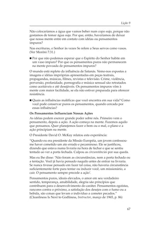 Lição 9

Não colocaríamos a água que vamos beber num copo sujo, porque não
gostamos de tomar água suja. Por que, então, haveríamos de deixar
que nossa mente entre em contato com idéias ou pensamentos
impuros?
Nas escrituras, o Senhor às vezes Se refere a Seus servos como vasos.
(Ver Morôni 7:31.)
 Por que não podemos esperar que o Espírito do Senhor habite em
 um vaso impuro? Por que os pensamentos puros não permanecem
 na mente povoada de pensamentos impuros?
O mundo está repleto da influência de Satanás. Vemo-nos expostas a
imagens e idéias impróprias apresentadas em peças teatrais,
propagandas, músicas, filmes, revistas e televisão. Crime, violência,
perversão, profanidade, pornografia e música sensual são retratados
como aceitáveis e até desejáveis. Os pensamentos impuros vêm à
mente com maior facilidade, se ela não estiver preparada para oferecer
resistência.
 Quais as influências maléficas que você encontra em sua vida? Como
 você pode conservar puros os pensamentos, quando cercada por
 essas influências?
Os Pensamentos Influenciam Nossas Ações
As idéias podem exercer grande poder sobre nós. Primeiro vem o
pensamento, depois a ação. A ação começa na mente. Fazemos aquilo
que pensamos. Quer planejemos fazer o bem ou o mal, o plano e a
ação principiam na mente.
O Presidente David O. McKay relatou esta experiência:
“Quando eu era presidente da Missão Européia, um jovem confessou-
me haver cometido um ato errado e pecaminoso. Ele se justificou,
dizendo que estava numa livraria na hora de fechar e que se sentiu
tentado ao ver a porta fechada. Culpou as circunstâncias por sua queda.
Mas eu lhe disse: ‘Não foram as circunstâncias, nem a porta fechada ou
a tentação. Você já havia pensado naquilo antes de entrar na livraria.
Se nunca tivesse pensado em fazer tal coisa, não haveria circunstância
suficientemente forte para tentar ou induzir você, um missionário, a
cair. O pensamento sempre precede a ação’.
Pensamentos puros, ideais elevados, o amor em seu verdadeiro
sentido, temperança, amabilidade, alegria são princípios que
contribuem para o desenvolvimento do caráter. Pensamentos egoístas,
rancores contra o próximo, a satisfação dos desejos com o fumo ou a
bebida, são coisas que levam o indivíduo a cometer pecados.”
(Cleanliness Is Next to Godliness, Instructor, março de 1965, p. 86)


                                                                        67
 