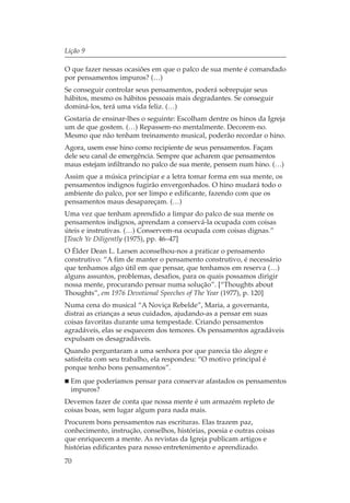 Lição 9

O que fazer nessas ocasiões em que o palco de sua mente é comandado
por pensamentos impuros? (…)
Se conseguir controlar seus pensamentos, poderá sobrepujar seus
hábitos, mesmo os hábitos pessoais mais degradantes. Se conseguir
dominá-los, terá uma vida feliz. (…)
Gostaria de ensinar-lhes o seguinte: Escolham dentre os hinos da Igreja
um de que gostem. (…) Repassem-no mentalmente. Decorem-no.
Mesmo que não tenham treinamento musical, poderão recordar o hino.
Agora, usem esse hino como recipiente de seus pensamentos. Façam
dele seu canal de emergência. Sempre que acharem que pensamentos
maus estejam infiltrando no palco de sua mente, pensem num hino. (…)
Assim que a música principiar e a letra tomar forma em sua mente, os
pensamentos indignos fugirão envergonhados. O hino mudará todo o
ambiente do palco, por ser limpo e edificante, fazendo com que os
pensamentos maus desapareçam. (…)
Uma vez que tenham aprendido a limpar do palco de sua mente os
pensamentos indignos, aprendam a conservá-la ocupada com coisas
úteis e instrutivas. (…) Conservem-na ocupada com coisas dignas.”
[Teach Ye Diligently (1975), pp. 46–47]
O Élder Dean L. Larsen aconselhou-nos a praticar o pensamento
construtivo: “A fim de manter o pensamento construtivo, é necessário
que tenhamos algo útil em que pensar, que tenhamos em reserva (…)
alguns assuntos, problemas, desafios, para os quais possamos dirigir
nossa mente, procurando pensar numa solução”. [“Thoughts about
Thoughts”, em 1976 Devotional Speeches of The Year (1977), p. 120]
Numa cena do musical “A Noviça Rebelde”, Maria, a governanta,
distrai as crianças a seus cuidados, ajudando-as a pensar em suas
coisas favoritas durante uma tempestade. Criando pensamentos
agradáveis, elas se esquecem dos temores. Os pensamentos agradáveis
expulsam os desagradáveis.
Quando perguntaram a uma senhora por que parecia tão alegre e
satisfeita com seu trabalho, ela respondeu: “O motivo principal é
porque tenho bons pensamentos”.
  Em que poderíamos pensar para conservar afastados os pensamentos
  impuros?
Devemos fazer de conta que nossa mente é um armazém repleto de
coisas boas, sem lugar algum para nada mais.
Procurem bons pensamentos nas escrituras. Elas trazem paz,
conhecimento, instrução, conselhos, histórias, poesia e outras coisas
que enriquecem a mente. As revistas da Igreja publicam artigos e
histórias edificantes para nosso entretenimento e aprendizado.
70
 
