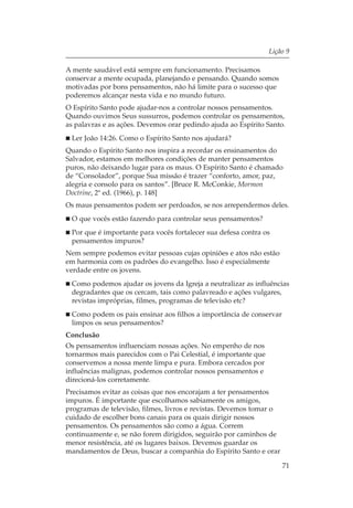 Lição 9

A mente saudável está sempre em funcionamento. Precisamos
conservar a mente ocupada, planejando e pensando. Quando somos
motivadas por bons pensamentos, não há limite para o sucesso que
poderemos alcançar nesta vida e no mundo futuro.
O Espírito Santo pode ajudar-nos a controlar nossos pensamentos.
Quando ouvimos Seus sussurros, podemos controlar os pensamentos,
as palavras e as ações. Devemos orar pedindo ajuda ao Espírito Santo.
 Ler João 14:26. Como o Espírito Santo nos ajudará?
Quando o Espírito Santo nos inspira a recordar os ensinamentos do
Salvador, estamos em melhores condições de manter pensamentos
puros, não deixando lugar para os maus. O Espírito Santo é chamado
de “Consolador”, porque Sua missão é trazer “conforto, amor, paz,
alegria e consolo para os santos”. [Bruce R. McConkie, Mormon
Doctrine, 2ª ed. (1966), p. 148]
Os maus pensamentos podem ser perdoados, se nos arrependermos deles.
 O que vocês estão fazendo para controlar seus pensamentos?
 Por que é importante para vocês fortalecer sua defesa contra os
 pensamentos impuros?
Nem sempre podemos evitar pessoas cujas opiniões e atos não estão
em harmonia com os padrões do evangelho. Isso é especialmente
verdade entre os jovens.
 Como podemos ajudar os jovens da Igreja a neutralizar as influências
 degradantes que os cercam, tais como palavreado e ações vulgares,
 revistas impróprias, filmes, programas de televisão etc?
 Como podem os pais ensinar aos filhos a importância de conservar
 limpos os seus pensamentos?
Conclusão
Os pensamentos influenciam nossas ações. No empenho de nos
tornarmos mais parecidos com o Pai Celestial, é importante que
conservemos a nossa mente limpa e pura. Embora cercados por
influências malignas, podemos controlar nossos pensamentos e
direcioná-los corretamente.
Precisamos evitar as coisas que nos encorajam a ter pensamentos
impuros. É importante que escolhamos sabiamente os amigos,
programas de televisão, filmes, livros e revistas. Devemos tomar o
cuidado de escolher bons canais para os quais dirigir nossos
pensamentos. Os pensamentos são como a água. Correm
continuamente e, se não forem dirigidos, seguirão por caminhos de
menor resistência, até os lugares baixos. Devemos guardar os
mandamentos de Deus, buscar a companhia do Espírito Santo e orar

                                                                     71
 