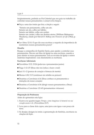 Lição 9

freqüentemente, pedindo ao Pai Celestial que nos guie no trabalho de
controlar nossos pensamentos e conservá-los limpos.
  Peça a uma das irmãs que leia a citação a seguir:
  “Semeie um pensamento, colha um ato.
  Semeie um ato, colha um hábito;
  Semeie um hábito, colha um caráter.
  Semeie um caráter, colha um destino eterno. [William Makepeace
  Thackeray, citado por David O. McKay em Treasures of Life (1962), p.
  418.]
  Ler Alma 12:14. O que diz essa escritura a respeito da importância de
  mantermos nossos pensamentos puros?
Desafio
Busque a companhia do Espírito Santo, para ajudar a controlar seus
pensamentos. Decore um hino da Igreja ou uma escritura, usando-a
para afastar os maus pensamentos. Leia as revistas da Igreja e outros
materiais inspiradores. Leia diariamente as escrituras.
Escrituras Adicionais
  Provérbios 12:5; 15:26 (palavras e pensamentos justos)
  Tiago 1:12–27 (Deus não nos induz a fazer o mal)
  Jacó 3:1–2 (pureza de coração e firmeza de mente)
  Mosias 4:30; 5:13 (continuar em retidão ou perecer)
  Doutrina e Convênios 6:16 (Deus conhece os pensamentos e
  intenções do nosso coração)
  Doutrina e Convênios 6:36 (dirigir nossos pensamentos a Deus)
  Doutrina e Convênios 121:45 (pensamentos virtuosos)


Preparação da Professora
Antes de apresentar esta lição:
1. Escreva no quadro-negro: Porque, como imaginou (o homem) no seu
   coração assim é ele. (Provérbios 23:7)
2. Leve para a classe dois copos, uma jarra com água e um pouco de
   terra.
3. Se desejar, designe às irmãs a apresentação de histórias, escrituras ou
   citações da lição.




72
 