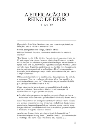 A EDIFICAÇÃO DO
          REINO DE DEUS
                             Lição 10




O propósito desta lição é ensinar-nos a usar nosso tempo, talentos e
bens para ajudar a edificar o reino de Deus.
Somos Abençoados com Tempo, Talentos e Bens
O Élder Thomas S. Monson, contou-nos esta história de serviço e
sacrifício:
“José Garcia era do Velho México. Nascido na pobreza, mas criado na
fé, José preparou-se para o chamado missionário. Eu estava presente
no dia em que sua recomendação missionária chegou aos escritórios da
Igreja. Junto com ela, recebemos a seguinte declaração: ‘O irmão Garcia
servirá à custa de grande sacrifício para sua família, pois ele representa
grande parte do sustento de seus familiares. Ele só tem uma coisa—
uma coleção de selos—que deseja vender, se for necessário, para ajudar
a pagar sua missão’.
O Presidente Kimball ouviu atentamente a declaração que lhe foi lida,
e respondeu: ‘Que ele venda sua coleção de selos. Esse sacrifício se
reverterá em bênção para ele’.” (Conference Report, outubro de 1978,
p. 83; Ensign, novembro de 1978, p. 56)
Como membros da Igreja, temos a responsabilidade de ajudar a
edificar o reino de Deus na Terra. Haverá ocasiões em que tal
responsabilidade exigirá grandes sacrifícios.
  Peça às irmãs que pensem na seguinte pergunta: O que me deu o
  Senhor que posso usar nesta grande obra de edificação do Seu reino?
Nosso Pai Celestial nos abençoou com tempo, talentos e bens, e deseja
que usemos esses recursos para promover o trabalho da Igreja. Nossa
participação é necessária para liderar, ensinar e apoiar. Usando nosso
tempo, talentos e bens liberalmente e de boa vontade, podemos ajudar
a difundir o evangelho e edificar o reino.
A cada uma de nós é dado um número igual de horas diárias. O
Presidente Brigham Young disse: “Queridas irmãs, (…) considerem que
o seu tempo vale ouro; e que é realmente uma riqueza. (…)

                                                                       73
 