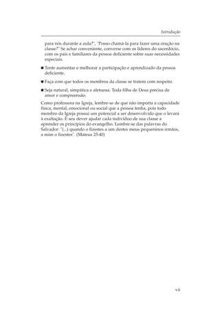 Introdução

 para nós durante a aula?", "Posso chamá-la para fazer uma oração na
 classe?" Se achar conveniente, converse com os líderes do sacerdócio,
 com os pais e familiares da pessoa deficiente sobre suas necessidades
 especiais.
 Tente aumentar e melhorar a participação e aprendizado da pessoa
 deficiente.
 Faça com que todos os membros da classe se tratem com respeito.
 Seja natural, simpática e afetuosa. Toda filha de Deus precisa de
 amor e compreensão.
Como professora na Igreja, lembre-se de que não importa a capacidade
física, mental, emocional ou social que a pessoa tenha, pois todo
membro da Igreja possui um potencial a ser desenvolvido que o levará
à exaltação. É seu dever ajudar cada indivíduo de sua classe a
aprender os princípios do evangelho. Lembre-se das palavras do
Salvador: "(...) quando o fizestes a um destes meus pequeninos irmãos,
a mim o fizestes". (Mateus 25:40)




                                                                     vii
 