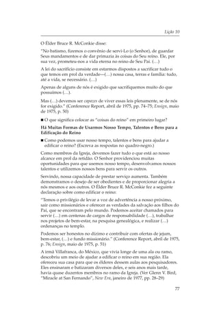 Lição 10

O Élder Bruce R. McConkie disse:
“No batismo, fizemos o convênio de servi-Lo (o Senhor), de guardar
Seus mandamentos e de dar primazia às coisas do Seu reino. Ele, por
sua vez, prometeu-nos a vida eterna no reino de Seu Pai. (…)
A lei do sacrifício consiste em estarmos dispostos a sacrificar tudo o
que temos em prol da verdade—(…) nossa casa, terras e família: tudo,
até a vida, se necessário. (…)
Apenas de alguns de nós é exigido que sacrifiquemos muito do que
possuímos (…).
Mas (…) devemos ser capazes de viver essas leis plenamente, se de nós
for exigido.” (Conference Report, abril de 1975, pp. 74–75; Ensign, maio
de 1975, p. 50)
 O que significa colocar as “coisas do reino” em primeiro lugar?
Há Muitas Formas de Usarmos Nosso Tempo, Talentos e Bens para a
Edificação do Reino
 Como podemos usar nosso tempo, talentos e bens para ajudar a
 edificar o reino? (Escreva as respostas no quadro-negro.)
Como membros da Igreja, devemos fazer tudo o que está ao nosso
alcance em prol da retidão. O Senhor providenciou muitas
oportunidades para que usemos nosso tempo, desenvolvamos nossos
talentos e utilizemos nossos bens para servir os outros.
Servindo, nossa capacidade de prestar serviço aumenta. Também
demonstramos o desejo de ser obedientes e de proporcionar alegria a
nós mesmos e aos outros. O Élder Bruce R. McConkie fez a seguinte
declaração sobre como edificar o reino:
“Temos o privilégio de levar a voz de advertência a nosso próximo,
sair como missionários e oferecer as verdades da salvação aos filhos do
Pai, que se encontram pelo mundo. Podemos aceitar chamados para
servir (…) em centenas de cargos de responsabilidade (…), trabalhar
nos projetos de bem-estar, na pesquisa genealógica, e realizar (…)
ordenanças no templo.
Podemos ser honestos no dízimo e contribuir com ofertas de jejum,
bem-estar, (…) e fundo missionário.” (Conference Report, abril de 1975,
p. 76; Ensign, maio de 1975, p. 51)
A irmã Villafranca, do México, que vivia longe de uma ala ou ramo,
descobriu um meio de ajudar a edificar o reino em sua região. Ela
ofereceu sua casa para que os élderes dessem aulas aos pesquisadores.
Eles ensinaram e batizaram diversos deles, e seis anos mais tarde,
havia quase duzentos membros no ramo da Igreja. (Ver Glenn V. Bird,
“Miracle at San Fernando”, New Era, janeiro de 1977, pp. 28–29)

                                                                      77
 