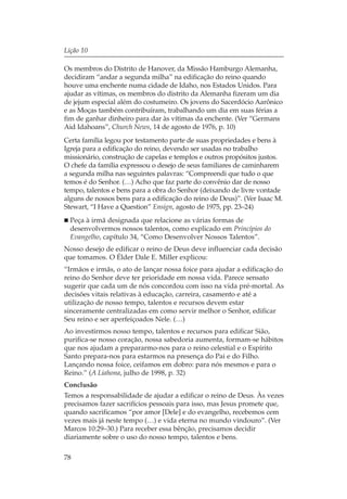 Lição 10

Os membros do Distrito de Hanover, da Missão Hamburgo Alemanha,
decidiram “andar a segunda milha” na edificação do reino quando
houve uma enchente numa cidade de Idaho, nos Estados Unidos. Para
ajudar as vítimas, os membros do distrito da Alemanha fizeram um dia
de jejum especial além do costumeiro. Os jovens do Sacerdócio Aarônico
e as Moças também contribuíram, trabalhando um dia em suas férias a
fim de ganhar dinheiro para dar às vítimas da enchente. (Ver “Germans
Aid Idahoans”, Church News, 14 de agosto de 1976, p. 10)
Certa família legou por testamento parte de suas propriedades e bens à
Igreja para a edificação do reino, devendo ser usadas no trabalho
missionário, construção de capelas e templos e outros propósitos justos.
O chefe da família expressou o desejo de seus familiares de caminharem
a segunda milha nas seguintes palavras: “Compreendi que tudo o que
temos é do Senhor. (…) Acho que faz parte do convênio dar de nosso
tempo, talentos e bens para a obra do Senhor (deixando de livre vontade
alguns de nossos bens para a edificação do reino de Deus)”. (Ver Isaac M.
Stewart, “I Have a Question” Ensign, agosto de 1975, pp. 23–24)
  Peça à irmã designada que relacione as várias formas de
  desenvolvermos nossos talentos, como explicado em Princípios do
  Evangelho, capítulo 34, “Como Desenvolver Nossos Talentos”.
Nosso desejo de edificar o reino de Deus deve influenciar cada decisão
que tomamos. O Élder Dale E. Miller explicou:
“Irmãos e irmãs, o ato de lançar nossa foice para ajudar a edificação do
reino do Senhor deve ter prioridade em nossa vida. Parece sensato
sugerir que cada um de nós concordou com isso na vida pré-mortal. As
decisões vitais relativas à educação, carreira, casamento e até a
utilização de nosso tempo, talentos e recursos devem estar
sinceramente centralizadas em como servir melhor o Senhor, edificar
Seu reino e ser aperfeiçoados Nele. (…)
Ao investirmos nosso tempo, talentos e recursos para edificar Sião,
purifica-se nosso coração, nossa sabedoria aumenta, formam-se hábitos
que nos ajudam a prepararmo-nos para o reino celestial e o Espírito
Santo prepara-nos para estarmos na presença do Pai e do Filho.
Lançando nossa foice, ceifamos em dobro: para nós mesmos e para o
Reino.” (A Liahona, julho de 1998, p. 32)
Conclusão
Temos a responsabilidade de ajudar a edificar o reino de Deus. Às vezes
precisamos fazer sacrifícios pessoais para isso, mas Jesus promete que,
quando sacrificamos “por amor [Dele] e do evangelho, recebemos cem
vezes mais já neste tempo (…) e vida eterna no mundo vindouro”. (Ver
Marcos 10:29–30.) Para receber essa bênção, precisamos decidir
diariamente sobre o uso do nosso tempo, talentos e bens.

78
 