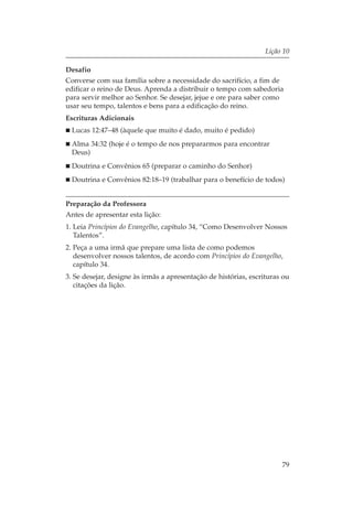 Lição 10

Desafio
Converse com sua família sobre a necessidade do sacrifício, a fim de
edificar o reino de Deus. Aprenda a distribuir o tempo com sabedoria
para servir melhor ao Senhor. Se desejar, jejue e ore para saber como
usar seu tempo, talentos e bens para a edificação do reino.
Escrituras Adicionais
  Lucas 12:47–48 (àquele que muito é dado, muito é pedido)
  Alma 34:32 (hoje é o tempo de nos prepararmos para encontrar
  Deus)
  Doutrina e Convênios 65 (preparar o caminho do Senhor)
  Doutrina e Convênios 82:18–19 (trabalhar para o benefício de todos)


Preparação da Professora
Antes de apresentar esta lição:
1. Leia Princípios do Evangelho, capítulo 34, “Como Desenvolver Nossos
   Talentos”.
2. Peça a uma irmã que prepare uma lista de como podemos
   desenvolver nossos talentos, de acordo com Princípios do Evangelho,
   capítulo 34.
3. Se desejar, designe às irmãs a apresentação de histórias, escrituras ou
   citações da lição.




                                                                       79
 