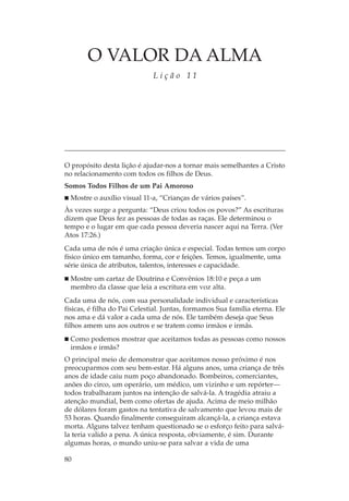 O VALOR DA ALMA
                              Lição 11




O propósito desta lição é ajudar-nos a tornar mais semelhantes a Cristo
no relacionamento com todos os filhos de Deus.
Somos Todos Filhos de um Pai Amoroso
  Mostre o auxílio visual 11-a, “Crianças de vários países”.
Às vezes surge a pergunta: “Deus criou todos os povos?” As escrituras
dizem que Deus fez as pessoas de todas as raças. Ele determinou o
tempo e o lugar em que cada pessoa deveria nascer aqui na Terra. (Ver
Atos 17:26.)
Cada uma de nós é uma criação única e especial. Todas temos um corpo
físico único em tamanho, forma, cor e feições. Temos, igualmente, uma
série única de atributos, talentos, interesses e capacidade.
  Mostre um cartaz de Doutrina e Convênios 18:10 e peça a um
  membro da classe que leia a escritura em voz alta.
Cada uma de nós, com sua personalidade individual e características
físicas, é filha do Pai Celestial. Juntas, formamos Sua família eterna. Ele
nos ama e dá valor a cada uma de nós. Ele também deseja que Seus
filhos amem uns aos outros e se tratem como irmãos e irmãs.
  Como podemos mostrar que aceitamos todas as pessoas como nossos
  irmãos e irmãs?
O principal meio de demonstrar que aceitamos nosso próximo é nos
preocuparmos com seu bem-estar. Há alguns anos, uma criança de três
anos de idade caiu num poço abandonado. Bombeiros, comerciantes,
anões do circo, um operário, um médico, um vizinho e um repórter—
todos trabalharam juntos na intenção de salvá-la. A tragédia atraiu a
atenção mundial, bem como ofertas de ajuda. Acima de meio milhão
de dólares foram gastos na tentativa de salvamento que levou mais de
53 horas. Quando finalmente conseguiram alcançá-la, a criança estava
morta. Alguns talvez tenham questionado se o esforço feito para salvá-
la teria valido a pena. A única resposta, obviamente, é sim. Durante
algumas horas, o mundo uniu-se para salvar a vida de uma

80
 