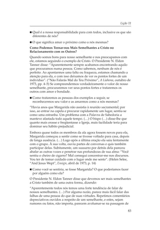 Lição 11

  Qual é a nossa responsabilidade para com todos, inclusive os que são
  diferentes de nós?
  O que significa amar o próximo como a nós mesmas?
Como Podemos Tornar-nos Mais Semelhantes a Cristo no
Relacionamento com os Outros?
Quando somos bons para nosso semelhante e nos preocupamos com
ele, estamos seguindo o exemplo de Cristo. O Presidente N. Eldon
Tanner disse: “Aparentemente sempre acabamos encontrando aquilo
que procuramos numa pessoa. Como sabemos, nenhum de nós é
perfeito. Ao apontarmos uma falta ou fraqueza, estamos chamando a
atenção para ela, e com isso deixamos de ver os pontos fortes de um
indivíduo”. (“Não Falarás Mal do Teu Próximo”, A Liahona, outubro de
1973, pp. 4–5) Se compreendermos verdadeiramente o valor de nosso
semelhante, procuraremos ver seus pontos fortes e trataremos os
outros com amor e bondade.
  Como trataremos as pessoas dos exemplos a seguir, se
  reconhecermos seu valor e as amarmos como a nós mesmas?
“Havia anos que Margarida não assistia à reunião sacramental; por
isso, ao entrar na capela e procurar rapidamente um lugar, sentiu-se
como uma estranha. Um problema com a Palavra de Sabedoria a
manteve afastada todo aquele tempo. (…) O bispo (…) disse-lhe que
quanto mais orasse e freqüentasse a Igreja, mais facilidade teria para
dominar seu hábito prejudicial.
Embora quase todos os membros da ala agora fossem novos para ela,
Margarida começou a sentir como se tivesse voltado para casa, depois
de longa ausência. (…) Logo após a última oração ela saiu lentamente
com o grupo. À sua volta, ouviu partes de conversas e quis também
participar delas. Subitamente, um sussurro por detrás dela pareceu
abafar as outras vozes e penetrar nas profundezas de sua alma: “Você
sentiu o cheiro de cigarro? Mal consegui concentrar-me nos discursos.
Vou ter de tomar cuidado com o lugar onde me sento”. (Helen Selee,
“And Jesus Wept”, Ensign, abril de 1973, p. 14)
  Como você se sentiria, se fosse Margarida? O que poderíamos fazer
  por alguém como ela?
O Presidente N. Eldon Tanner disse que devemos ser mais semelhantes
a Cristo também de uma outra forma, dizendo:
“Aparentemente todos nós temos uma forte tendência de falar de
nossos semelhantes. (…) Por alguma razão, parece mais fácil falar das
falhas de uma pessoa do que de suas virtudes. Repetimos comentários
depreciativos ouvidos a respeito de um semelhante, e estes, sejam
rumores ou fatos, não importa, parecem avolumar-se na passagem de

                                                                         83
 