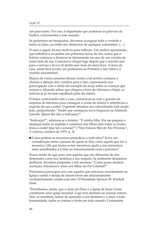 Lição 11

um para outro. Por isso, é importante que acatemos as palavras do
Senhor, concernentes a este assunto.
Se quisermos ser benquistas, devemos averiguar toda a verdade e
todos os fatos, ou então nos abstermos de qualquer comentário. (…)
O caso a seguir dá-nos motivos para reflexão. Um senhor aposentado,
que trabalhava no jardim nas primeiras horas do dia, notou que o
leiteiro começou a demorar-se diariamente na casa de um vizinho do
outro lado da rua. Costumava chegar logo depois que o marido saía
para o serviço e ficava lá dentro por mais de meia hora. A dona da
casa, ainda bem jovem, era professora na Primária e não faltava à
reunião sacramental.
Depois de várias semanas dessas visitas o tal senhor começou a
chamar a atenção dos vizinhos para o fato, expressando sua
preocupação com o efeito do exemplo da moça sobre as crianças que
ensinava. Quando achou que chegara a hora de informar o bispo, as
notícias já se haviam espalhado pela ala inteira.
O bispo, contrariado com o caso, comunicou-se com o gerente da
empresa de laticínios para conseguir o nome do leiteiro e referências a
respeito de seu caráter. O gerente abordou seu subordinado com muito
jeito, perguntando: “Soube que conseguiu nova freguesia na Alameda
Lincoln. Quem lhe deu a indicação?”
“Indicação?”, admirou-se o leiteiro. “É minha filha. Ela me prepara o
desjejum todas as manhãs e cuidamos dos filhos dela todas as sextas-
feiras à noite! Que tal o arranjo?” (“Não Falarás Mal do Teu Próximo”,
A Liahona, outubro de 1973. p. 4)
  Como podem os mexericos prejudicar o indivíduo? (Leve em
  consideração tanto a pessoa de quem se fala, como aquela que faz o
  mexerico.) De que forma evitar mexericos ajuda a nos tornarmos
  mais semelhantes a Cristo no relacionamento com o próximo?
Nosso modo de agir para com aqueles que são diferentes de nós
demonstra como nos sentimos a seu respeito. Se realmente desejamos
melhorar, devemos perguntar a nós mesmas: “Como posso mostrar
aceitação, tolerância e amor aos filhos do Pai Celestial?”
Precisamos preocupar-nos com aqueles que entraram recentemente na
Igreja e sentir o desejo de desenvolver um relacionamento
verdadeiramente cristão com eles. O Presidente Spencer W. Kimball
disse:
“Percebemos, assim, que o reino de Deus e a Igreja de Jesus Cristo
constituem uma igreja mundial. Logo terá domínio no mundo inteiro.
Nós, os membros, temos de aprender a nos dominar e a amar a toda
humanidade, todos os irmãos e irmãs em todo mundo. Certamente

84
 