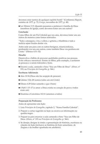 Lição 11

devemos estar isentos de qualquer espírito hostil.” (Conference Report,
outubro de 1977, p. 72; Ensign, novembro de 1977, p. 48)
  Ler Efésios 2:19. Quando passamos a pertencer à família de Deus
  (membros da Igreja), como devemos tratar uns aos outros?
Conclusão
Como filhos de um Pai Celestial que nos ama, devemos tratar uns aos
outros da maneira como fomos instruídos:
“Toda a amargura, e ira, e cólera, e gritaria, e blasfêmia e toda a
malícia sejam tiradas dentre vós.
Antes sede uns para com os outros benignos, misericordiosos,
perdoando-vos uns aos outros, como também Deus vos perdoou em
Cristo.” (Efésios 4:31–32)
Desafio
Desenvolva o hábito de procurar qualidades positivas nas pessoas.
Evite críticas e mexericos. Ensine os filhos, pelo exemplo, a aceitarem
as pessoas e a serem tolerantes e bons.
  Encerre a aula, cantando o hino “Sou um Filho de Deus”. (Hinos, nº
  193; ou Princípios do Evangelho, p. 364.)
Escrituras Adicionais
  Atos 10:34 (Deus não faz acepção de pessoas)
  Gálatas 3:26–28 (somos todos um em Cristo)
  Efésios 4:29 (falar somente o que é bom)
  4 Néfi 1:15–17 (o amor a Deus existia no coração do povo e todos
  eram um)
  Doutrina e Convênios 112:11 (amemos a todos)


Preparação da Professora
Antes de apresentar esta lição:
1. Leia Princípios do Evangelho, capítulo 2, “Nossa Família Celestial”.
2. Prepare o cartaz sugerido na lição ou escreva as informações no
   quadro-negro.
3. Prepare-se para encerrar a aula cantando o hino “Sou um Filho de
   Deus. (Hinos, nº 193 ou Princípios do Evangelho, p. 364.)
4. Se desejar, designe às irmãs a apresentação de histórias, escrituras ou
   citações da lição (inclusive as histórias do bom samaritano, de
   Zaqueu e da mulher apanhada em adultério).

                                                                           85
 