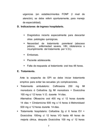 7
urgencias (en establecimientos FONP (I nivel de
atención), se debe referir oportunamente, para manejo
de especialidad).
D. Indicaciones de ingreso hospitalario.
 Diagnóstico incierto especialmente para descartar
otras patologías quirúrgicas.
 Necesidad de tratamiento parenteral (absceso
pélvico, enfermedad severa, VIH, intolerancia o
incumplimiento del tratamiento por V.O.).
 Embarazo.
 Paciente adolescente.
 Falta de respuesta al tratamiento oral tras 48 horas.
E. Tratamiento.
Ante la sospecha de EPI se debe iniciar tratamiento
empírico para evitar las secuelas y/o complicaciones.
 Tratamiento ambulatorio: Ceftriaxona 250 mg IM
monodosis ó Cefoxitina 2g IM monodosis + Doxiciclina
100 mg c/ 12 horas V.O. durante 14 días.
Alternativa: Ofloxacino oral 400 mg c/ 12 horas durante
14 días + Clindamicina 600 mg c/ 6 horas ó Metronidazol
500 mg c/ 12 horas durante 14 días.
 Tratamiento hospitalario: Cefoxitina 2g c/ 6 horas EV +
Doxiciclina 100mg c/ 12 horas VO hasta 48 horas de
mejoría clínica, después Doxiciclina 100 mg c/ 12 horas
 