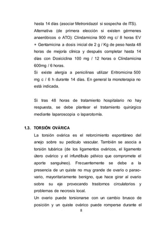 8
hasta 14 días (asociar Metronidazol si sospecha de ITS).
Alternativa (de primera elección si existen gérmenes
anaeróbicos o ATO): Clindamicina 900 mg c/ 8 horas EV
+ Gentamicina a dosis inicial de 2 g / Kg de peso hasta 48
horas de mejoría clínica y después completar hasta 14
días con Doxiciclina 100 mg / 12 horas o Clindamicina
600mg / 6 horas.
Si existe alergia a penicilinas utilizar Eritromicina 500
mg c / 6 h durante 14 días. En general la monoterapia no
está indicada.
Si tras 48 horas de tratamiento hospitalario no hay
respuesta, se debe plantear el tratamiento quirúrgico
mediante laparoscopia o laparotomía.
1.3. TORSIÓN OVÁRICA
La torsión ovárica es el retorcimiento espontáneo del
anejo sobre su pedículo vascular. También se asocia a
torsión tubárica (de los ligamentos ováricos, el ligamento
útero ovárico y el infundíbulo pélvico que compromete el
aporte sanguíneo). Frecuentemente se debe a la
presencia de un quiste no muy grande de ovario o parao-
vario, mayoritariamente benigno, que hace girar al ovario
sobre su eje provocando trastornos circulatorios y
problemas de necrosis local.
Un ovario puede torsionarse con un cambio brusco de
posición y un quiste ovárico puede romperse durante el
 