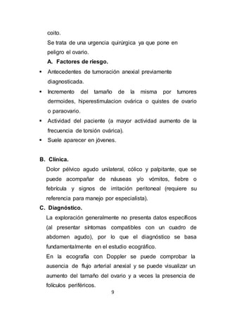 9
coito.
Se trata de una urgencia quirúrgica ya que pone en
peligro el ovario.
A. Factores de riesgo.
 Antecedentes de tumoración anexial previamente
diagnosticada.
 Incremento del tamaño de la misma por tumores
dermoides, hiperestimulacion ovárica o quistes de ovario
o paraovario.
 Actividad del paciente (a mayor actividad aumento de la
frecuencia de torsión ovárica).
 Suele aparecer en jóvenes.
B. Clínica.
Dolor pélvico agudo unilateral, cólico y palpitante, que se
puede acompañar de náuseas y/o vómitos, fiebre o
febrícula y signos de irritación peritoneal (requiere su
referencia para manejo por especialista).
C. Diagnóstico.
La exploración generalmente no presenta datos específicos
(al presentar síntomas compatibles con un cuadro de
abdomen agudo), por lo que el diagnóstico se basa
fundamentalmente en el estudio ecográfico.
En la ecografía con Doppler se puede comprobar la
ausencia de flujo arterial anexial y se puede visualizar un
aumento del tamaño del ovario y a veces la presencia de
folículos periféricos.
 