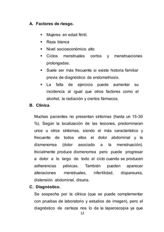12
A. Factores de riesgo.
 Mujeres en edad fértil.
 Raza blanca
 Nivel socioeconómico alto
 Ciclos menstruales cortos y menstruaciones
prolongadas.
 Suele ser más frecuente si existe historia familiar
previa de diagnóstico de endometriosis.
 La falta de ejercicio puede aumentar su
incidencia al igual que otros factores como el
alcohol, la radiación y ciertos fármacos.
B. Clínica.
Muchas pacientes no presentan síntomas (hasta un 15-30
%). Según la localización de las lesiones, predominaran
unos u otros síntomas, siendo el más característico y
frecuente de todos ellos el dolor abdominal y la
dismenorrea (dolor asociado a la menstruación).
Inicialmente produce dismenorrea pero puede progresar
a dolor a lo largo de todo el ciclo cuando se producen
adherencias pélvicas. También pueden aparecer
alteraciones menstruales, infertilidad, dispareunia,
distensión abdominal, disuria.
C. Diagnóstico.
Se sospecha por la clínica (que se puede complementar
con pruebas de laboratorio y estudios de imagen), pero el
diagnóstico de certeza nos lo da la laparoscopia ya que
 