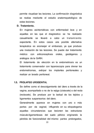 13
permite visualizar las lesiones. La confirmación diagnóstica
se realiza mediante el estudio anatomopatológico de
estas lesiones.
D. Tratamiento.
En mujeres asintomáticas con enfermedad leve y en
aquellas en las que el diagnostico se ha realizado
casualmente se llevará a cabo un tratami ento
expectante. En estos casos una posible alternativa
terapéutica es aconsejar el embarazo, ya que produce
una involución de las lesiones. Se puede dar tratamiento
médico con anticonceptivos orales, gestágenos y
análogos de la GnRH.
El tratamiento de elección en la endometriosis es un
tratamiento conservador con laparoscopia para drenar los
endometriomas, extirpar los implantes peritoneales y
realizar un lavado peritoneal.
1.5. PROLAPSO UROGENITAL
Se define como el descolgamiento del útero a través de la
vagina, acompañado o no de la vejiga (cistocele) o del recto
(rectocele). Se produce por la laxitud de los tejidos y
ligamentos suspensorios del útero.
Generalmente aparece en mujeres con uno o más
partos por vía vaginal, influyendo en su etiopatogenia
aquellas circunstancias que lesionen las estructuras
músculo-ligamentosas del suelo pélvico originando la
pérdida de funcionalidad del mismo: partos prolongados,
 