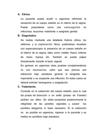 18
A. Clínica.
La paciente puede acudir a urgencias refiriendo la
sensación de un cuerpo extraño en el interior de la vagina.
Puede presentarse como una vulvovaginitis no
infecciosa, leucorrea maloliente o sangrado genital.
B. Diagnóstico.
Se realiza mediante una detallada historia clínica, los
síntomas y la exploración física, pudiéndose visualizar
con especuloscopia la presencia de un cuerpo extraño en
el interior de la vagina, tales como: botella, frasco, linterna
de mano, huevos etc. También se puede palpar
directamente durante el tacto vaginal.
En general, en urgencias otras pruebas complementarias
no son necesarias, salvo que sea precisa una
extracción bajo anestesia general, el sangrado sea
importante o se sospeche una infección. En estos casos se
deberá solicitar hemograma y coagulación.
C. Tratamiento.
Consiste en la extracción del cuerpo extraño, para lo cual
las pinzas de disección o en anillo (pinzas de Foester)
podrían ser útiles. Se debe comprobar posteriormente la
integridad de las paredes vaginales y suturar los
posibles desgarros si fuera necesario. Si la extracción
no es posible en urgencias, ingresar a la paciente y se
realiza en quirófano bajo anestesia.
 