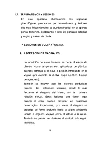 19
1.7. TRAUMATISMOS Y LESIONES
En este apartado abordaremos las urgencias
ginecológicas provocadas por traumatismos y lesiones
que más frecuentemente se pueden producir en el aparato
genital femenino, destacando a nivel de genitales externos
y vagina y a nivel de cérvix.
 LESIONES EN VULVA Y VAGINA.
1. LACERACIONES VAGINALES.
La aparición de estas lesiones se debe al efecto de
objetos como tampones con aplicadores de plástico,
cuerpos extraños o el agua a presión introducida en la
vagina (por ejemplo, la ducha, esquí acuático, fuentes
de agua, etc.).
También se incluyen aquí las lesiones producidas
durante las relaciones sexuales, siendo la más
frecuente el desgarro del himen, con la primera
relación sexual. Estas lesiones que tienen lugar
durante el coito pueden provocar en ocasiones
hemorragias importantes, y a veces el desgarro se
prolonga de forma profunda hacia la vagina afectando
incluso a órganos vecinos como el clítoris o la uretra.
También se pueden ver dañados el vestíbulo o la región
interlabial.
 