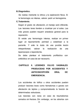 21
B.Diagnóstico.
Se realiza mediante la clínica y la exploración física. Si
la hemorragia es intensa, valorar pedir un hemograma.
C. Tratamiento.
Según el grado de afectación, el manejo será diferente.
Las lesiones leves tienden a cicatrizar por sí solas. Las
más graves pueden requerir anestesia general para la
reparación.
Si existe una hemorragia intensa, realizar en primer
lugar un taponamiento perineal y estabilizar a la
paciente. Y ante la duda de una posible lesión
intraperitoneal, valorar la realización de una
laparoscopia o laparotomía.
Se debe plantear el tratamiento profiláctico con
antibiótico en caso de ser necesario.
CAPITULO II. LESIONES VULVO VAGINALES
PRODUCIDAS POR ACCIDENTES Y
ANTICONCEPCIÓN ORAL DE
EMERGENCIA.
Los accidentes de tráfico u otros accidentes pueden
producir lesiones leves como hematomas o graves con
afectación de tejidos y comprometiendo la función de
determinadas estructuras.
Las lesiones son raras en caso de traumatismos
cerrados sin fractura. Sin embargo, en los abiertos con
 