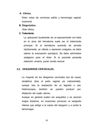 24
A. Clínica.
Dolor vulvar de comienzo súbito y hemorragia vaginal
ocasional.
B. Diagnóstico.
Solo clínico.
C. Tratamiento.
La aplicación localmente de un taponamiento con hielo
en la zona del hematoma suele ser el tratamiento
principal. Si el hematoma aumenta de tamaño
rápidamente, se infecta o aparecen coágulos, se debe
valorar la evacuación quirúrgica. Se debe administrar
analgesia para el dolor. Si la paciente presenta
retención urinaria, poner sonda vesical.
2.2. DESGARROS CERVICALES.
La mayoría de los desgarros cervicales son de causa
obstétrica (tras el parto vaginal y/o instrumental),
aunque tras la realización de un legrado o una
histeroscopia, también se pueden producir por
dilatación del cuello uterino.
Aunque en general suelen ser pequeños y no asocian
ningún trastorno, en ocasiones provocan un sangrado
intenso que obliga a la sutura del desgarro y a cortar la
hemorragia.
 