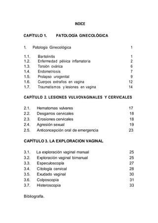INDICE
CAPÍTULO 1. PATOLOGÍA GINECOLÓGICA
1. Patología Ginecológica 1
1.1. Bartolinitis 1
1.2. Enfermedad pélvica inflamatoria 2
1.3. Torsión ovárica 6
1.4. Endometriosis 7
1.5. Prolapso urogenital 9
1.6. Cuerpos extraños en vagina 12
1.7. Traumatismos y lesiones en vagina 14
CAPÍTULO 2. LESIONES VULVOVAGINALES Y CERVICALES
2.1. Hematomas vulvares 17
2.2. Desgarros cervicales 18
2.3. Erosiones cervicales 18
2.4. Agresión sexual 19
2.5. Anticoncepción oral de emergencia 23
CAPÍTULO 3. LA EXPLORACION VAGINAL
3.1. La exploración vaginal manual 25
3.2. Exploración vaginal bimanual 25
3.3. Especuloscopía 27
3.4. Citología cervical 28
3.5. Exudado vaginal 30
3.6. Colposcopia 31
3.7. Histeroscopia 33
Bibliografía.
 