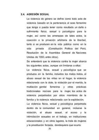 26
2.4. AGRESIÓN SEXUAL
La violencia de género se define como todo acto de
violencia basado en la pertenencia al sexo femenino
que tenga o pueda tener como resultado un daño o
sufrimiento físico, sexual o psicológico para la
mujer, así como las amenazas de tales actos, la
coacción o la privación arbitraria de la libertad,
tanto si se producen en la vida pública como en la
vida privada (Constitución Política del Perú,
Resolución de la Asamblea General de Naciones
Unidas de 1993, entre otros).
Se entenderá que la violencia contra la mujer abarca
los siguientes actos, aunque sin limitarse a ellos:
La violencia física, sexual y psicológica que se
produzca en la familia, incluidos los malos tratos, el
abuso sexual de las niñas en el hogar, la violencia
relacionada con la dote, la violación por el marido, la
mutilación genital femenina y otras prácticas
tradicionales nocivas para la mujer, los actos de
violencia perpetrados por otros miembros de la
familia y la violencia relacionada con la explotación.
La violencia física, sexual y psicológica perpetrada
dentro de la comunidad en general, inclusive la
violación, el abuso sexual, el acoso y la
intimidación sexuales en el trabajo, en instituciones
educacionales y en otros lugares, la trata de mujeres
y la prostitución forzada, dondequiera que ocurra.
 