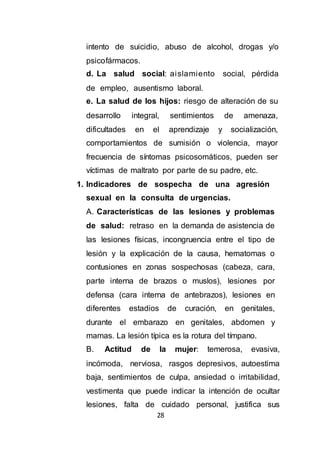 28
intento de suicidio, abuso de alcohol, drogas y/o
psicofármacos.
d. La salud social: aislamiento social, pérdida
de empleo, ausentismo laboral.
e. La salud de los hijos: riesgo de alteración de su
desarrollo integral, sentimientos de amenaza,
dificultades en el aprendizaje y socialización,
comportamientos de sumisión o violencia, mayor
frecuencia de síntomas psicosomáticos, pueden ser
víctimas de maltrato por parte de su padre, etc.
1. Indicadores de sospecha de una agresión
sexual en la consulta de urgencias.
A. Características de las lesiones y problemas
de salud: retraso en la demanda de asistencia de
las lesiones físicas, incongruencia entre el tipo de
lesión y la explicación de la causa, hematomas o
contusiones en zonas sospechosas (cabeza, cara,
parte interna de brazos o muslos), lesiones por
defensa (cara interna de antebrazos), lesiones en
diferentes estadios de curación, en genitales,
durante el embarazo en genitales, abdomen y
mamas. La lesión típica es la rotura del tímpano.
B. Actitud de la mujer: temerosa, evasiva,
incómoda, nerviosa, rasgos depresivos, autoestima
baja, sentimientos de culpa, ansiedad o irritabilidad,
vestimenta que puede indicar la intención de ocultar
lesiones, falta de cuidado personal, justifica sus
 
