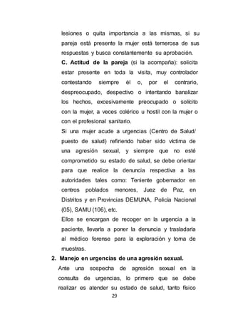 29
lesiones o quita importancia a las mismas, si su
pareja está presente la mujer está temerosa de sus
respuestas y busca constantemente su aprobación.
C. Actitud de la pareja (si la acompaña): solicita
estar presente en toda la visita, muy controlador
contestando siempre él o, por el contrario,
despreocupado, despectivo o intentando banalizar
los hechos, excesivamente preocupado o solícito
con la mujer, a veces colérico u hostil con la mujer o
con el profesional sanitario.
Si una mujer acude a urgencias (Centro de Salud/
puesto de salud) refiriendo haber sido víctima de
una agresión sexual, y siempre que no esté
comprometido su estado de salud, se debe orientar
para que realice la denuncia respectiva a las
autoridades tales como: Teniente gobernador en
centros poblados menores, Juez de Paz, en
Distritos y en Provincias DEMUNA, Policía Nacional
(05), SAMU (106), etc.
Ellos se encargan de recoger en la urgencia a la
paciente, llevarla a poner la denuncia y trasladarla
al médico forense para la exploración y toma de
muestras.
2. Manejo en urgencias de una agresión sexual.
Ante una sospecha de agresión sexual en la
consulta de urgencias, lo primero que se debe
realizar es atender su estado de salud, tanto físico
 