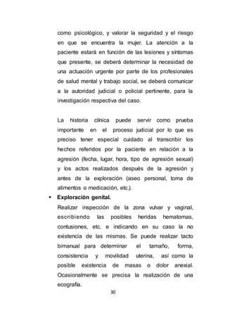 30
como psicológico, y valorar la seguridad y el riesgo
en que se encuentra la mujer. La atención a la
paciente estará en función de las lesiones y síntomas
que presente, se deberá determinar la necesidad de
una actuación urgente por parte de los profesionales
de salud mental y trabajo social, se deberá comunicar
a la autoridad judicial o policial pertinente, para la
investigación respectiva del caso.
La historia clínica puede servir como prueba
importante en el proceso judicial por lo que es
preciso tener especial cuidado al transcribir los
hechos referidos por la paciente en relación a la
agresión (fecha, lugar, hora, tipo de agresión sexual)
y los actos realizados después de la agresión y
antes de la exploración (aseo personal, toma de
alimentos o medicación, etc.).
 Exploración genital.
Realizar inspección de la zona vulvar y vaginal,
escribiendo las posibles heridas hematomas,
contusiones, etc. e indicando en su caso la no
existencia de las mismas. Se puede realizar tacto
bimanual para determinar el tamaño, forma,
consistencia y movilidad uterina, así como la
posible existencia de masas o dolor anexial.
Ocasionalmente se precisa la realización de una
ecografía.
 
