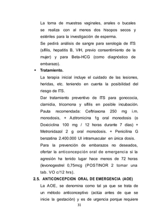 31
La toma de muestras vaginales, anales o bucales
se realiza con al menos dos hisopos secos y
estériles para la investigación de esperma.
Se pedirá análisis de sangre para serología de ITS
(sífilis, hepatitis B, VIH, previo consentimiento de la
mujer) y para Beta-HCG (como diagnóstico de
embarazo).
 Tratamiento.
La terapia inicial incluye el cuidado de las lesiones,
heridas, etc. teniendo en cuenta la posibilidad del
riesgo de ITS.
Dar tratamiento preventivo de ITS para gonococia,
clamidia, tricomona y sífilis en posible incubación.
Pauta recomendada: Ceftriaxona 250 mg i.m.
monodosis, + Azitromicina 1g oral monodosis (o
Doxiciclina 100 mg / 12 horas durante 7 días) +
Metronidazol 2 g oral monodosis. + Penicilina G
benzatina 2.400.000 UI intramuscular en única dosis.
Para la prevención de embarazos no deseados,
ofertar la anticoncepción oral de emergencia si la
agresión ha tenido lugar hace menos de 72 horas
(levonogestrel 0,75mcg (POSTINOR 2 tomar una
tab. VO c/12 hrs).
2.5. ANTICONCEPCION ORAL DE EMERGENCIA (AOE)
La AOE, se denomina como tal ya que se trata de
un método anticonceptivo (actúa antes de que se
inicie la gestación) y es de urgencia porque requiere
 