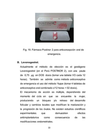33
Fig. 19. Fármaco Postinor 2 para anticoncepción oral de
emergencia.
B. Levonogestrel.
Actualmente el método de elección es el gestágeno
Levonogestrel (en el Perú POSTINOR 2), con una pauta
de 0,75 µg en DOS dosis (tomar una tableta VO cada 12
horas). También se admite como método anticonceptivo
de emergencia el uso del método Yuzpe (tomar 4 tabletas de
anticonceptivo oral combinado c/12 horas = 02 dosis).
El mecanismo de acción es múltiple, dependiendo del
momento del ciclo en que se encuentre la mujer,
produciendo un bloqueo y/o retraso del desarrollo
folicular y cambios locales que modifican la maduración y
la progresión de los óvulos. No existen estudios científicos
experimentales que demuestren efectos
antiimplantatorios como consecuencia de las
modificaciones endometriales.
 