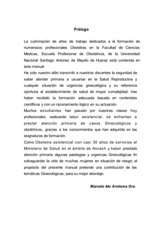 Prólogo
La culminación de años de trabajo dedicados a la formación de
numerosos profesionales Obstetras en la Facultad de Ciencias
Medicas, Escuela Profesional de Obstetricia, de la Universidad
Nacional Santiago Antúnez de Mayolo de Huaraz está contenida en
este manual.
Ha sido nuestro afán transmitir a nuestros discentes la seguridad de
saber atender primaria a usuarias en la Salud Reproductiva y
cualquier situación de urgencias ginecológica y su referencia
oportuna al establecimiento de salud de mayor complejidad; tras
haber recibido la formación adecuada basada en contenidos
científicos y con un razonamiento lógico en su actuación.
Muchos estudiantes han pasado por nuestras clases hoy
profesionales, realizando labor asistencial, se enfrentan a
prestar atención primaria de casos Ginecológicos y
obstétricos, gracias a los conocimientos que han adquirido en las
asignaturas de formación.
Como Obstetra asistencial con casi 30 años de servicios al
Ministerio de Salud en el ámbito de Ancash y haber prestado
atención primaria algunas patologías y urgencias Ginecológicas fin
salvaguardar la vida de muchas mujeres en situación de riesgo; el
propósito del presente manual pretende una contribución de las
temáticas Ginecológicas, para su mejor abordaje.
Marcelo Ido Arotoma Ore.
 