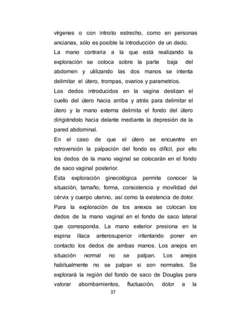 37
vírgenes o con introito estrecho, como en personas
ancianas, sólo es posible la introducción de un dedo.
La mano contraria a la que está realizando la
exploración se coloca sobre la parte baja del
abdomen y utilizando las dos manos se intenta
delimitar el útero, trompas, ovarios y parametrios.
Los dedos introducidos en la vagina deslizan el
cuello del útero hacia arriba y atrás para delimitar el
útero y la mano externa delimita el fondo del útero
dirigiéndolo hacia delante mediante la depresión de la
pared abdominal.
En el caso de que el útero se encuentre en
retroversión la palpación del fondo es difícil, por ello
los dedos de la mano vaginal se colocarán en el fondo
de saco vaginal posterior.
Esta exploración ginecológica permite conocer la
situación, tamaño, forma, consistencia y movilidad del
cérvix y cuerpo uterino, así como la existencia de dolor.
Para la exploración de los anexos se colocan los
dedos de la mano vaginal en el fondo de saco lateral
que corresponda. La mano exterior presiona en la
espina ilíaca anterosuperior intentando poner en
contacto los dedos de ambas manos. Los anejos en
situación normal no se palpan. Los anejos
habitualmente no se palpan si son normales. Se
explorará la región del fondo de saco de Douglas para
valorar abombamientos, fluctuación, dolor a la
 
