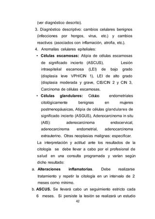 42
(ver diagnóstico descrito).
3. Diagnóstico descriptivo: cambios celulares benignos
(infecciones por hongos, virus, etc.) y cambios
reactivos (asociados con inflamación, atrofia, etc.).
4. Anomalías celulares epiteliales:
• Células escamosas: Atipia de células escamosas
de significado incierto (ASCUS), Lesión
intraepitelial escamosa (LEI) de bajo grado
(displasia leve VPH/CIN 1), LEI de alto grado
(displasia moderada y grave, CIS/CIN 2 y CIN 3,
Carcinoma de células escamosas.
• Células glandulares: Células endometriales
citológicamente benignas en mujeres
postmenopáusicas, Atipia de células glandulares de
significado incierto (ASGUS), Adenocarcinoma in situ
(AIS): adenocarcinoma endocervical,
adenocarcinoma endometrial, adenocarcinoma
extrauterino. Otras neoplasias malignas: especificar.
La interpretación y actitud ante los resultados de la
citología se debe llevar a cabo por el profesional de
salud en una consulta programada y varían según
dicho resultado:
a. Alteraciones inflamatorias. Debe realizarse
tratamiento y repetir la citología en un intervalo de 2
meses como mínimo.
b. ASCUS. Se llevará cabo un seguimiento estricto cada
6 meses. Si persiste la lesión se realizará un estudio
 