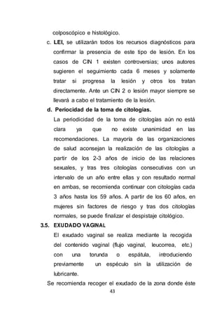 43
colposcópico e histológico.
c. LEI, se utilizarán todos los recursos diagnósticos para
confirmar la presencia de este tipo de lesión. En los
casos de CIN 1 existen controversias; unos autores
sugieren el seguimiento cada 6 meses y solamente
tratar si progresa la lesión y otros los tratan
directamente. Ante un CIN 2 o lesión mayor siempre se
llevará a cabo el tratamiento de la lesión.
d. Periocidad de la toma de citologías.
La periodicidad de la toma de citologías aún no está
clara ya que no existe unanimidad en las
recomendaciones. La mayoría de las organizaciones
de salud aconsejan la realización de las citologías a
partir de los 2-3 años de inicio de las relaciones
sexuales, y tras tres citologías consecutivas con un
intervalo de un año entre ellas y con resultado normal
en ambas, se recomienda continuar con citologías cada
3 años hasta los 59 años. A partir de los 60 años, en
mujeres sin factores de riesgo y tras dos citologías
normales, se puede finalizar el despistaje citológico.
3.5. EXUDADO VAGINAL
El exudado vaginal se realiza mediante la recogida
del contenido vaginal (flujo vaginal, leucorrea, etc.)
con una torunda o espátula, introduciendo
previamente un espéculo sin la utilización de
lubricante.
Se recomienda recoger el exudado de la zona donde éste
 