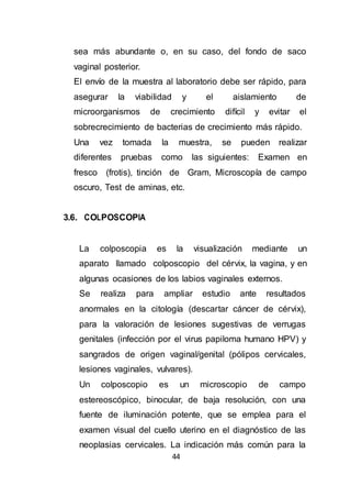 44
sea más abundante o, en su caso, del fondo de saco
vaginal posterior.
El envío de la muestra al laboratorio debe ser rápido, para
asegurar la viabilidad y el aislamiento de
microorganismos de crecimiento difícil y evitar el
sobrecrecimiento de bacterias de crecimiento más rápido.
Una vez tomada la muestra, se pueden realizar
diferentes pruebas como las siguientes: Examen en
fresco (frotis), tinción de Gram, Microscopía de campo
oscuro, Test de aminas, etc.
3.6. COLPOSCOPIA
La colposcopia es la visualización mediante un
aparato llamado colposcopio del cérvix, la vagina, y en
algunas ocasiones de los labios vaginales externos.
Se realiza para ampliar estudio ante resultados
anormales en la citología (descartar cáncer de cérvix),
para la valoración de lesiones sugestivas de verrugas
genitales (infección por el virus papiloma humano HPV) y
sangrados de origen vaginal/genital (pólipos cervicales,
lesiones vaginales, vulvares).
Un colposcopio es un microscopio de campo
estereoscópico, binocular, de baja resolución, con una
fuente de iluminación potente, que se emplea para el
examen visual del cuello uterino en el diagnóstico de las
neoplasias cervicales. La indicación más común para la
 