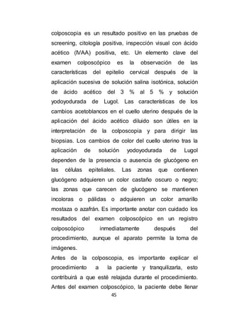 45
colposcopia es un resultado positivo en las pruebas de
screening, citología positiva, inspección visual con ácido
acético (IVAA) positiva, etc. Un elemento clave del
examen colposcópico es la observación de las
características del epitelio cervical después de la
aplicación sucesiva de solución salina isotónica, solución
de ácido acético del 3 % al 5 % y solución
yodoyodurada de Lugol. Las características de los
cambios acetoblancos en el cuello uterino después de la
aplicación del ácido acético diluido son útiles en la
interpretación de la colposcopia y para dirigir las
biopsias. Los cambios de color del cuello uterino tras la
aplicación de solución yodoyodurada de Lugol
dependen de la presencia o ausencia de glucógeno en
las células epiteliales. Las zonas que contienen
glucógeno adquieren un color castaño oscuro o negro;
las zonas que carecen de glucógeno se mantienen
incoloras o pálidas o adquieren un color amarillo
mostaza o azafrán. Es importante anotar con cuidado los
resultados del examen colposcópico en un registro
colposcópico inmediatamente después del
procedimiento, aunque el aparato permite la toma de
imágenes.
Antes de la colposcopia, es importante explicar el
procedimiento a la paciente y tranquilizarla, esto
contribuirá a que esté relajada durante el procedimiento.
Antes del examen colposcópico, la paciente debe llenar
 