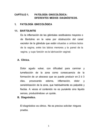 1
CAPÍTULO 1. PATOLOGÍA GINECOLÓGICA:
DIFERENTES MEDIOS DIAGNÓSTICOS.
1. PATOLOGÍA GINECOLÓGICA
1.1. BARTOLINITIS
Es la inflamación de las glándulas vestibulares mayores o
de Bartolino en la vulva por obstrucción del canal
excretor de la glándula que están situadas a ambos lados
de la vagina, entre los labios menores y la pared de la
vagina, y cuya función es la lubricación vaginal.
A. Clínica.
Dolor agudo vulvar, con dificultad para caminar y
tumefacción de la zona como consecuencia de la
formación de un absceso que se puede producir en 2 ó 3
días, provocando edema, inflamación, dolor y
sensibilización de la zona, que habitualmente es palpable y
fluctúa. A veces el contenido no es purulento sino líquido
seroso, produciéndose un quiste.
B. Diagnóstico.
El diagnóstico es clínico. No es preciso solicitar ninguna
prueba.
 