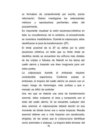 46
un formulario de consentimiento por escrito, previa
información. Deben investigarse los antecedentes
médicos y reproductivos pertinentes antes del
procedimiento.
Es importante visualizar la unión escamoso-cilíndrica en
toda su circunferencia; de lo contrario, el procedimiento
se considera insatisfactorio. Durante la colposcopia, debe
identificarse la zona de transformación (ZT).
El límite proximal de la ZT se define por la unión
escamoso cilíndrica, en tanto que su límite distal se
identifica donde se encuentran los orificios más distales
de las criptas o folículos de Naboth en los labios del
cuello uterino y trazando una línea imaginaria para unir
estos puntos.
La colposcopia durante el embarazo requiere
considerable experiencia. Conforme avanza el
embarazo, la biopsia del cuello uterino se asocia con un
mayor riesgo de hemorragia, más profusa y que a
menudo es difícil de controlar.
Una vez que se detecta una zona de transformación
anormal, debe evaluarse el área y compararla con el
resto del cuello uterino. Si se encuentra cualquier otra
área anormal, el colposcopista deberá decidir en ese
momento de dónde tomar una o varias biopsias. Resulta
esencial obtener una o más biopsias con sacabocado,
dirigidas, de las zonas que la colposcopia identifique
como anormales o dudosas. La biopsia debe tomarse del
 