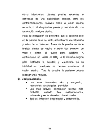 49
como infecciones uterinas previas recientes o
derivadas de una exploración anterior, entre las
contraindicaciones relativas están la lesión uterina
reciente o el diagnóstico previo y conocido de una
tumoración maligna uterina.
Para su realización es preferible que la paciente esté
en la primera fase del ciclo, al finalizar la menstruación
y antes de la ovulación. Antes de la prueba se debe
realizar tintura de vagina y útero con solución de
yodo y pinzar el cuello para sujetarlo. A
continuación se instila el CO2 o la solución elegida
para distender la cavidad y visualizarla en su
totalidad, en ocasiones se deberá anestesiar el
cuello uterino. Tras la prueba la paciente deberá
reposar unos minutos.
C. Complicaciones.
 Las más frecuentes: dolor y sangrado,
reacciones vasovagales por dolor.
 Las más graves: perforación uterina, más
probable cuando hay malformaciones,
estenosis y no se visualiza bien el medio.
 Tardías: infección endometrial y endometritis.
 